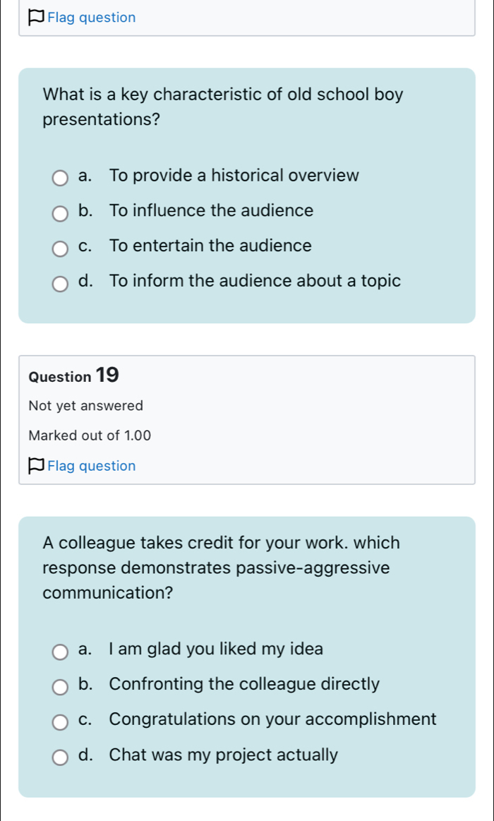 Flag question
What is a key characteristic of old school boy
presentations?
a. To provide a historical overview
b. To influence the audience
c. To entertain the audience
d. To inform the audience about a topic
Question 19
Not yet answered
Marked out of 1.00
Flag question
A colleague takes credit for your work. which
response demonstrates passive-aggressive
communication?
a. I am glad you liked my idea
b. Confronting the colleague directly
c. Congratulations on your accomplishment
d. Chat was my project actually