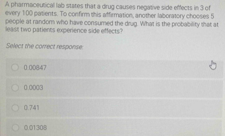 A pharmaceutical lab states that a drug causes negative side effects in 3 of
every 100 patients. To confirm this affirmation, another laboratory chooses 5
people at random who have consumed the drug. What is the probability that at
least two patients experience side effects?
Select the correct response:
0.00847
0.0003
0.741
0.01308