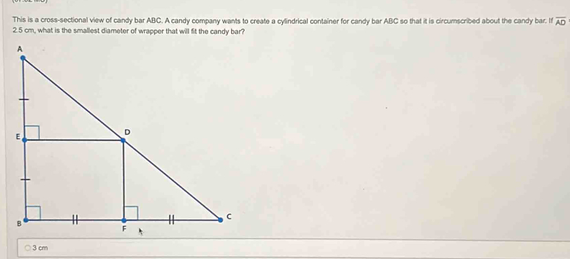 This is a cross-sectional view of candy bar ABC. A candy company wants to create a cylindrical container for candy bar ABC so that it is circumscribed about the candy bar. If overline AD
2.5 cm, what is the smallest diameter of wrapper that will fit the candy bar?
3 cm