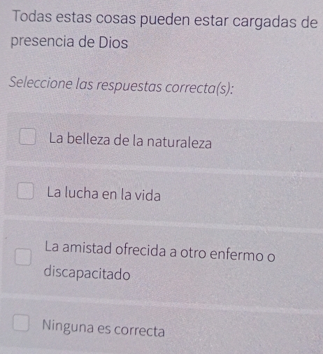 Todas estas cosas pueden estar cargadas de
presencia de Dios
Seleccione las respuestas correcta(s):
La belleza de la naturaleza
La lucha en la vida
La amistad ofrecida a otro enfermo o
discapacitado
Ninguna es correcta