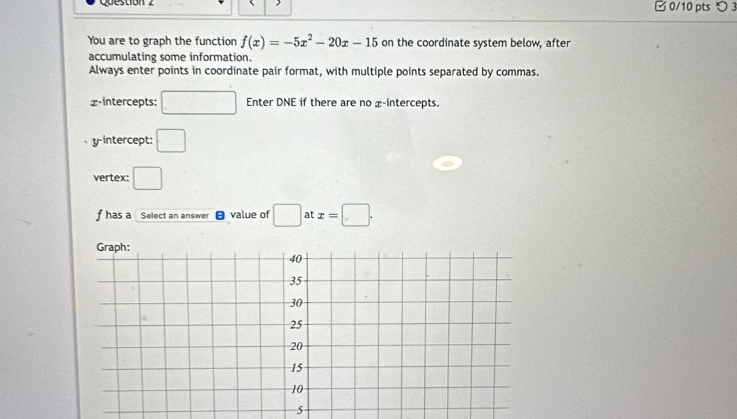 Question □ 0/10 pts つ 3 
You are to graph the function f(x)=-5x^2-20x-15 on the coordinate system below, after 
accumulating some information. 
Always enter points in coordinate pair format, with multiple points separated by commas. 
x-intercepts: □ Enter DNE if there are no x-intercepts. 
yintercept: □ 
vertex: □
f has a Select an answer value of □ at x=□. 
5