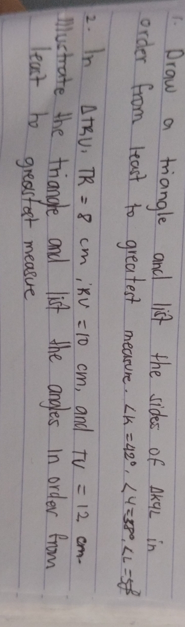 Draw a triangle and list the sidess of △ KYL in 
order from least to greatest meatune. ∠ K=42°, ∠ Y=38°, ∠ L=58°
2. In
△ TRU, TR=8cm, RV=10cm , and TV=12cm
mustrate the triangle and list the angles in order from 
least to greasfor measue