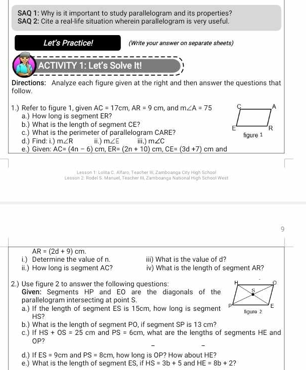 SAQ 1: Why is it important to study parallelogram and its properties? 
SAQ 2: Cite a real-life situation wherein parallelogram is very useful. 
Let’s Practice! (Write your answer on separate sheets) 
ACTIVITY 1: Let's Solve It! 
Directions: Analyze each figure given at the right and then answer the questions that 
follow. 
1.) Refer to figure 1, given AC=17cm, AR=9cm , and m∠ A=75
a.) How long is segment ER? 
b.) What is the length of segment CE? 
c.) What is the perimeter of parallelogram CARE? 
d.) Find: i.) m∠ R ⅲ) m∠ E iii.) m∠ C figure 1 
e.) Given: _ AC=(4n-6)cm, ER=(2n+10)cm, CE=(3d+7)cm and 
Lesson 1: Lolita C. Alfaro. Teacher III. Zamboanga City High School 
Lesson 2. Rodel S. Manuel, Teacher III, Zamboanga National High School West 
9
AR=(2d+9)cm. 
i.) Determine the value of n. iii) What is the value of d? 
ii.) How long is segment AC? iv) What is the length of segment AR? 
2.) Use figure 2 to answer the following questions: 
Given: Segments HP and EO are the diagonals of the 
parallelogram intersecting at point S. 
a.) If the length of segment ES is 15cm, how long is segmentfigure 2
HS? 
b.) What is the length of segment PO, if segment SP is 13 cm? 
c.) If HS+OS=25cm and PS=6cm , what are the lengths of segments HE and
OP? 
d.) If ES=9cm and PS=8cm , how long is OP? How about HE? 
e.) What is the length of segment ES, if HS=3b+5 and HE=8b+2 ?