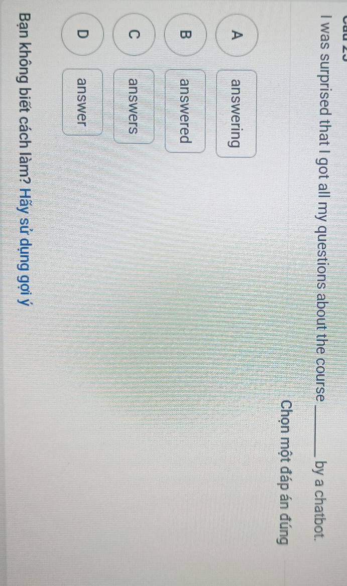 was surprised that I got all my questions about the course_ by a chatbot.
Chọn một đáp án đúng
A answering
B answered
C answers
D answer
Bạn không biết cách làm? Hãy sử dụng gợi ý