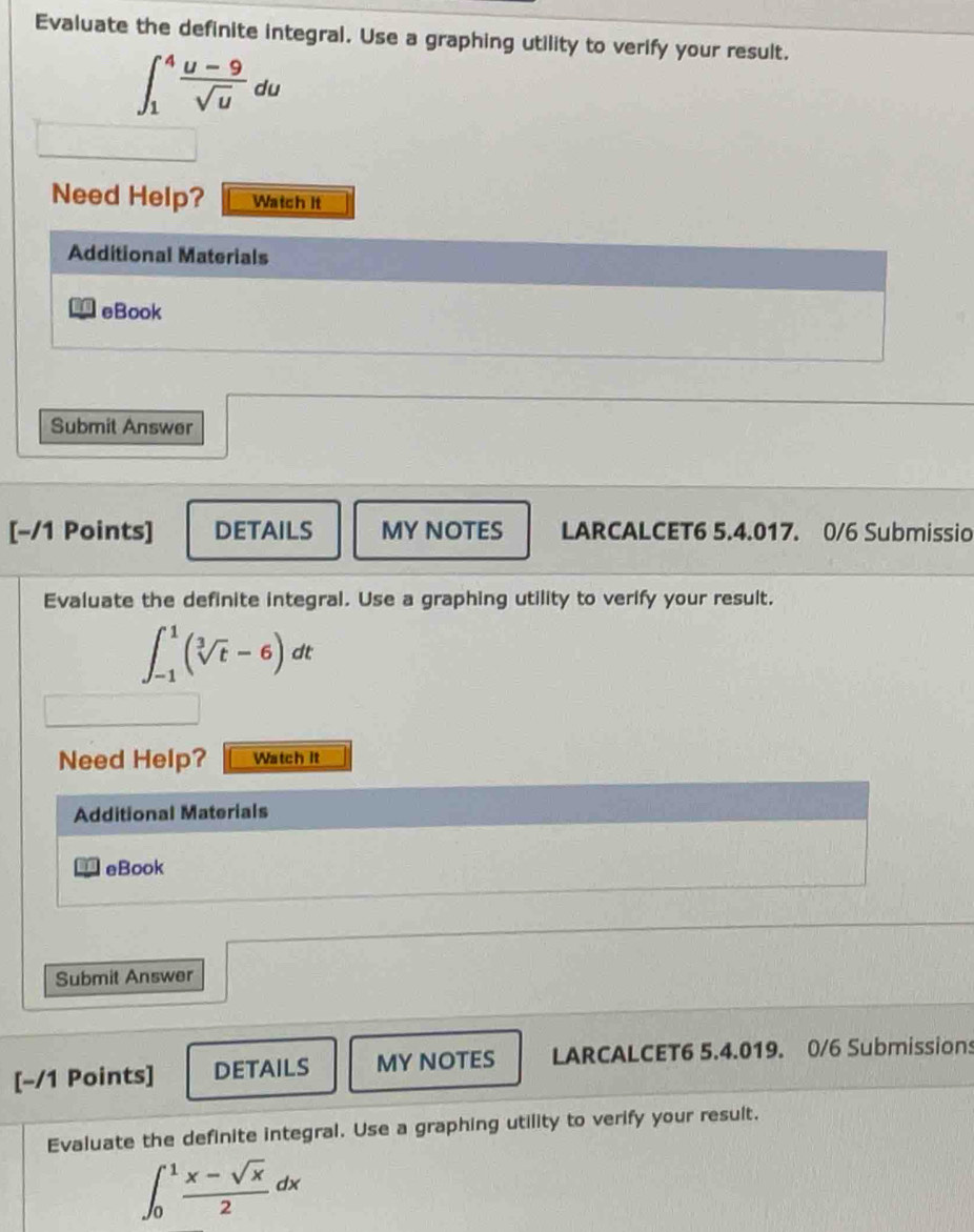 Evaluate the definite integral. Use a graphing utility to verify your result.
∈t _1^(4frac u-9)sqrt(u)du
Need Help? Watch It 
Additional Materials 
eBook 
Submit Answer 
[−/1 Points] DETAILS MY NOTES LARCALCET6 5.4.017. 0/6 Submissio 
Evaluate the definite integral. Use a graphing utility to verify your result.
∈t _(-1)^1(sqrt[3](t)-6)d it 
Need Help? Watch it 
Additional Materials 
eBook 
Submit Answer 
[−/1 Points] DETAILS MY NOTES LARCALCET6 5.4.019. 0/6 Submissions 
Evaluate the definite integral. Use a graphing utility to verify your result.
∈t _0^(1frac x-sqrt(x))2dx