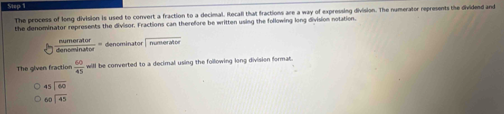 Stop 1 
The process of long division is used to convert a fraction to a decimal. Recall that fractions are a way of expressing division. The numerator represents the dividend and 
the denominator represents the divisor. Fractions can therefore be written using the following long division notation.
 numerator/denominator = denominator numerator 
The given fraction  60/45 will be converted to a decimal using the following long division format.
beginarrayr 45encloselongdiv 60endarray
beginarrayr 60encloselongdiv 45endarray