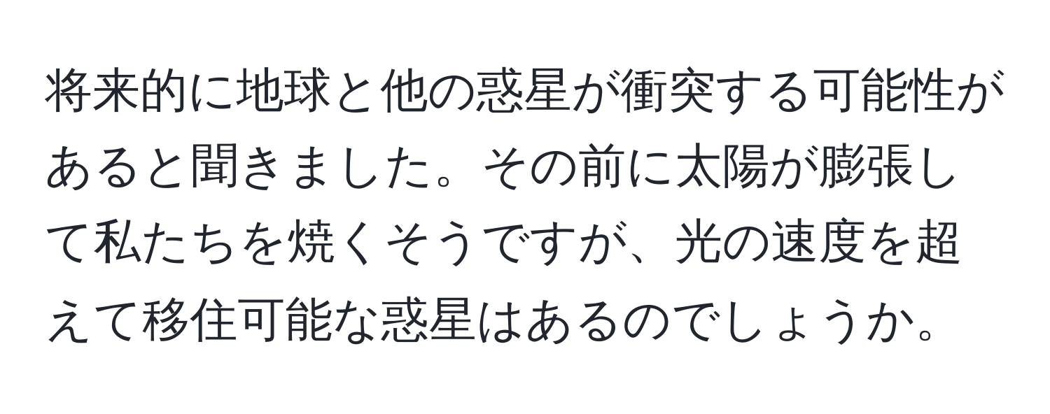 将来的に地球と他の惑星が衝突する可能性があると聞きました。その前に太陽が膨張して私たちを焼くそうですが、光の速度を超えて移住可能な惑星はあるのでしょうか。