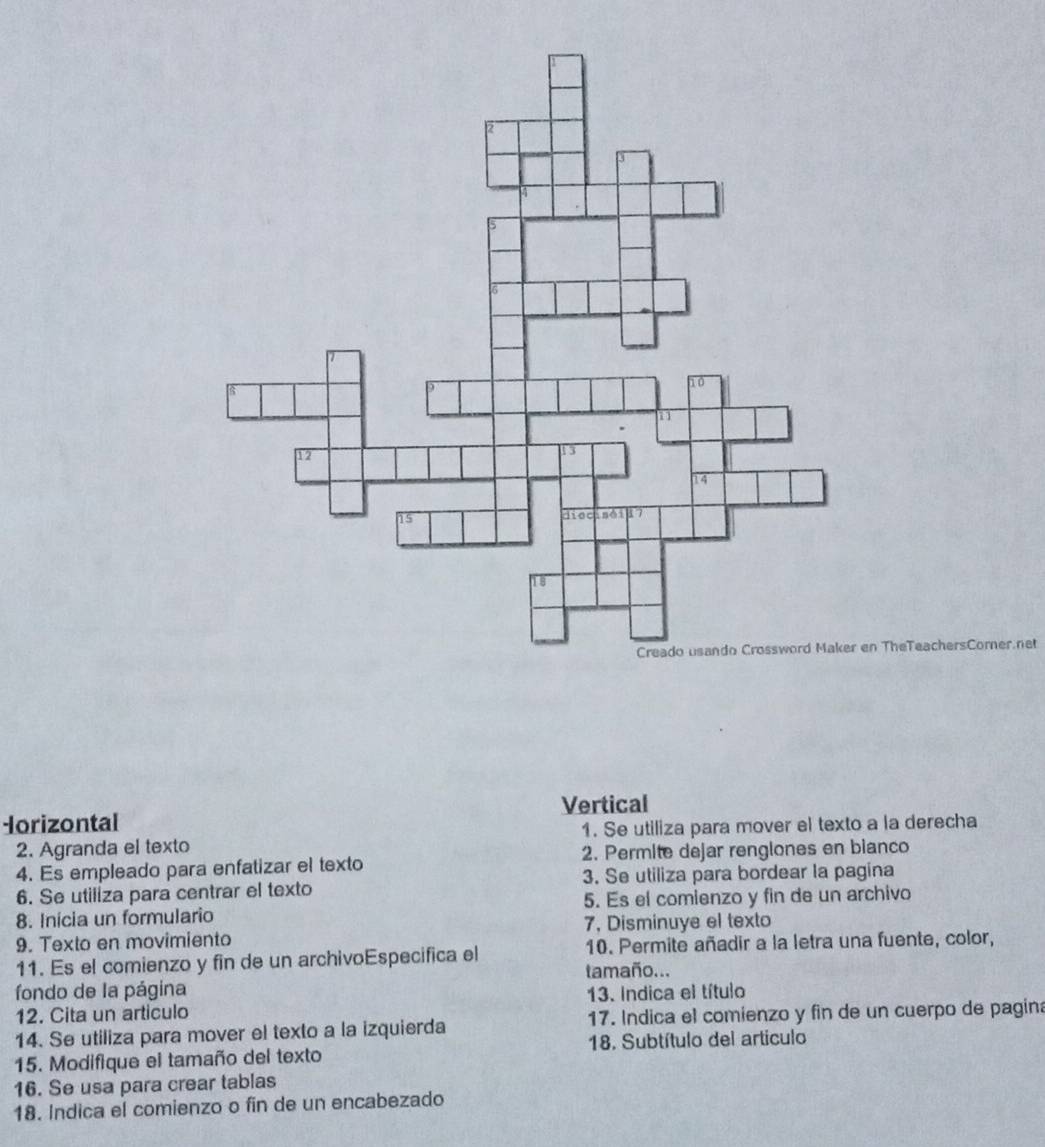 TheTeachersCorner.net 
Vertical 
Iorizontal 
2. Agranda el texto 1. Se utiliza para mover el texto a la derecha 
4. Es empleado para enfatizar el texto 2. Permite dejar renglones en bianco 
6. Se utiliza para centrar el texto 3. Se utiliza para bordear la pagina 
8. Inicia un formulario 5. Es el comienzo y fin de un archivo 
9. Texto en movimiento 7, Disminuye el texto 
11. Es el comienzo y fin de un archivoEspecifica el 10. Permite añadir a la letra una fuente, color, 
tamaño... 
fondo de la página 13. Indica el título 
12. Cita un articulo 
14. Se utiliza para mover el texto a la izquierda 17. Indica el comienzo y fin de un cuerpo de pagin 
15. Modifique el tamaño del texto 18. Subtítulo del artículo 
16. Se usa para crear tablas 
18. Indica el comienzo o fin de un encabezado