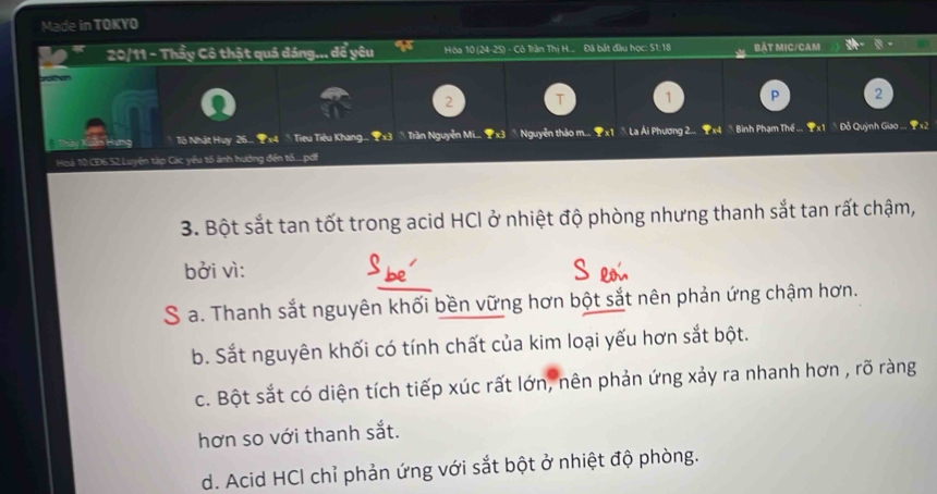 Made in TOKYO
20/11 - Thầy Cô thật quá đáng... để yêu I Hóa 10 (24-25) - Cô Tiàn Thị H... Đã bắt đầu học: 51: 18 BậT MIC/CAM
2 T 1 P 2
Tô Nhật Huy 26.. 1 x4  Tiểu Tiêu Khang... 1x3 ☆ Trần Nguyễn Mi... 1x3  Nguyễn thảo m... x1 ồ La Ái Phương 2... 1x4 ∧ Bình Phạm Th ... 1 x1 Đỗ Quỳnh Giao ... x2
Hoá 10 CD6. 52 Luyện táp Các yêu tố ảnh hưởng đến t.....pdi
3. Bột sắt tan tốt trong acid HCl ở nhiệt độ phòng nhưng thanh sắt tan rất chậm,
bởi vì:
S a. Thanh sắt nguyên khối bền vững hơn bột sắt nên phản ứng chậm hơn.
b. Sắt nguyên khối có tính chất của kim loại yếu hơn sắt bột.
c. Bột sắt có diện tích tiếp xúc rất lớn, nên phản ứng xảy ra nhanh hơn , rõ ràng
hơn so với thanh sắt.
d. Acid HCI chỉ phản ứng với sắt bột ở nhiệt độ phòng.