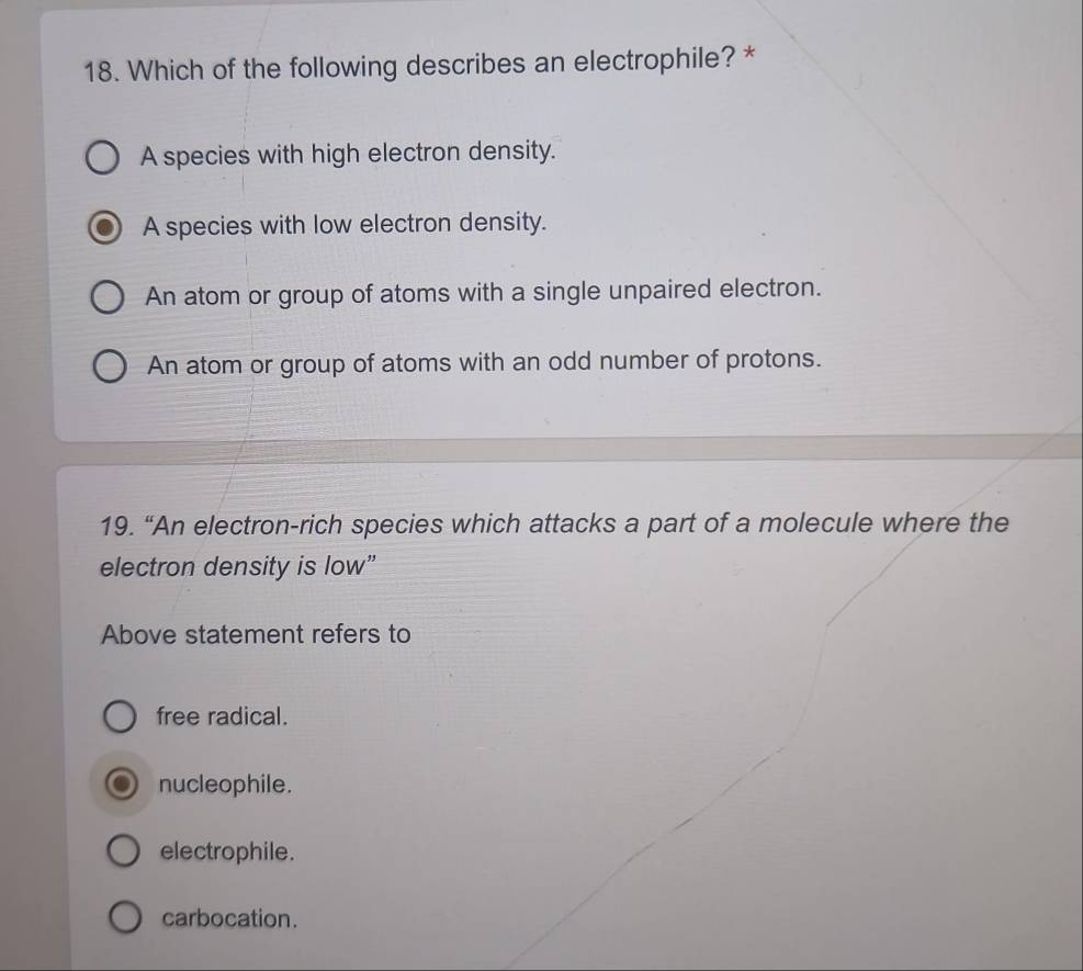 Which of the following describes an electrophile? *
A species with high electron density.
A species with low electron density.
An atom or group of atoms with a single unpaired electron.
An atom or group of atoms with an odd number of protons.
19. “An electron-rich species which attacks a part of a molecule where the
electron density is low”
Above statement refers to
free radical.
nucleophile.
electrophile.
carbocation.