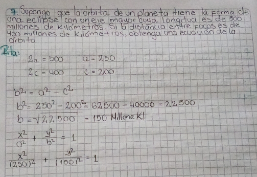 Sopange gue la dibita de on plane ta tiene la Forma de 
ond eclipseI con on eye mayor coya longifod es/ de 500
millones de kldmetros. S、 G distanca entre Focoses de
400 millones de kildmetros, obtenga ana equacion de la 
orbita 
Rta
2a=500 a=250
2c=400 c=200
b^2=a^2-c^2
b^2=250^2-200^2=62500-40000=22500
b=sqrt(22500)=150 Mi llone Ki
 x^2/a^2 + y^2/b^2 =1
frac x^2(250)^2+frac y^2(150)^2=1