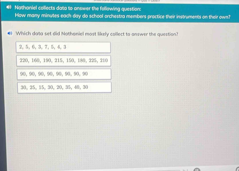 Nathaniel collects data to answer the following question:
How many minutes each day do school orchestra members practice their instruments on their own?
◆ Which data set did Nathaniel most likely collect to answer the question?
2, 5, 6, 3, 7, 5, 4, 3
220, 160, 190, 215, 150, 180, 225, 210
90, 90, 90, 90, 90, 90, 90, 90
30, 25, 15, 30, 20, 35, 40, 30