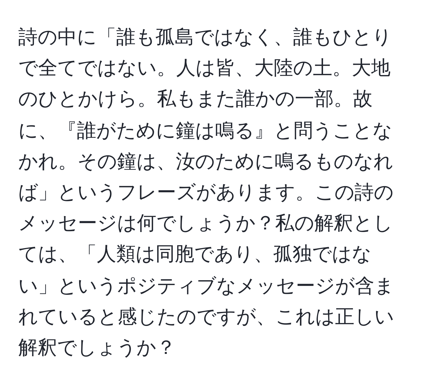 詩の中に「誰も孤島ではなく、誰もひとりで全てではない。人は皆、大陸の土。大地のひとかけら。私もまた誰かの一部。故に、『誰がために鐘は鳴る』と問うことなかれ。その鐘は、汝のために鳴るものなれば」というフレーズがあります。この詩のメッセージは何でしょうか？私の解釈としては、「人類は同胞であり、孤独ではない」というポジティブなメッセージが含まれていると感じたのですが、これは正しい解釈でしょうか？