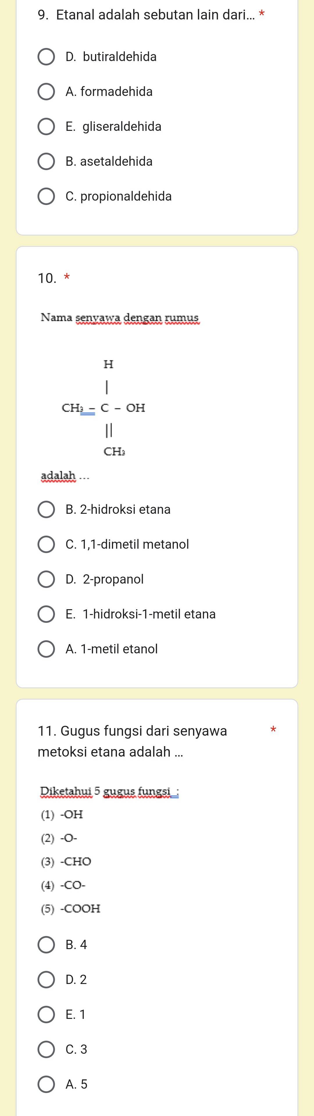 Etanal adalah sebutan lain dari... *
D. butiraldehida
A. formadehida
E. gliseraldehida
B. asetaldehida
C. propionaldehida
10. *
Nama senyawa dengan rumus
beginarrayr n ca_(M_∈tlimits)^n(frac 11)^(11) 11_0^((11)) 
adalah ...
B. 2 -hidroksi etana
C. 1,1-dimetil metanol
D. 2 -propanol
E. 1 -hidroksi- 1 -metil etana
A. 1 -metil etanol
11. Gugus fungsi dari senyawa
metoksi etana adalah ...
Diketahui 5 gugus fungsi :
(1) -OH
(2) -O-
(3) -CHO
(4) -CO-
(5) -COOH
B. 4
D. 2
E. 1
C. 3
A. 5