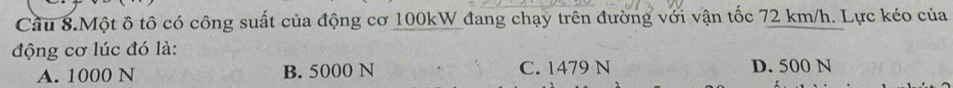 Câu 8.Một ô tô có công suất của động cơ 100kW đang chạy trên đường với vận tốc 72 km/h. Lực kéo của
động cơ lúc đó là:
A. 1000 N B. 5000 N C. 1479 N D. 500 N
