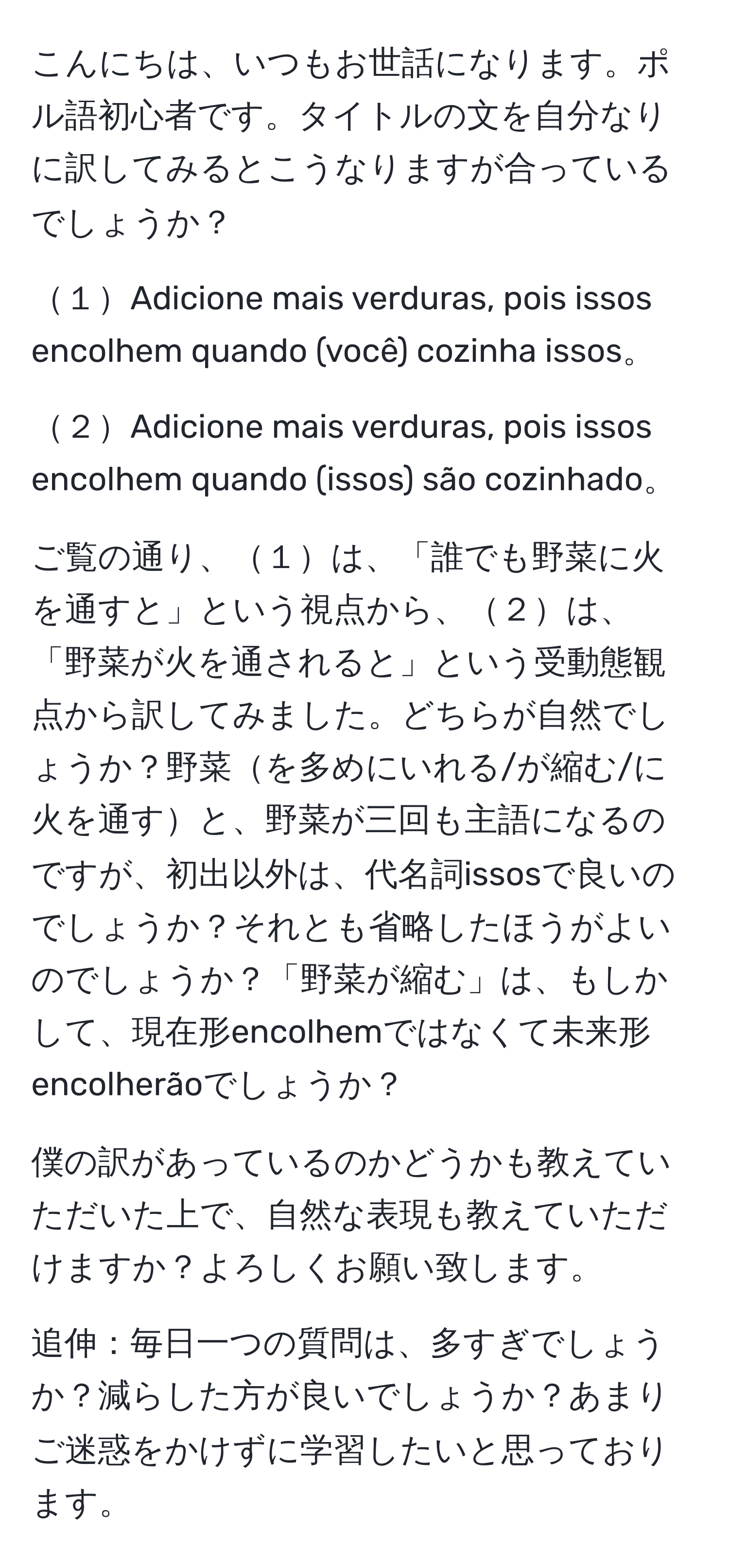 こんにちは、いつもお世話になります。ポル語初心者です。タイトルの文を自分なりに訳してみるとこうなりますが合っているでしょうか？

１Adicione mais verduras, pois issos encolhem quando (você) cozinha issos。

２Adicione mais verduras, pois issos encolhem quando (issos) são cozinhado。

ご覧の通り、１は、「誰でも野菜に火を通すと」という視点から、２は、「野菜が火を通されると」という受動態観点から訳してみました。どちらが自然でしょうか？野菜を多めにいれる/が縮む/に火を通すと、野菜が三回も主語になるのですが、初出以外は、代名詞issosで良いのでしょうか？それとも省略したほうがよいのでしょうか？「野菜が縮む」は、もしかして、現在形encolhemではなくて未来形encolherãoでしょうか？

僕の訳があっているのかどうかも教えていただいた上で、自然な表現も教えていただけますか？よろしくお願い致します。

追伸：毎日一つの質問は、多すぎでしょうか？減らした方が良いでしょうか？あまりご迷惑をかけずに学習したいと思っております。