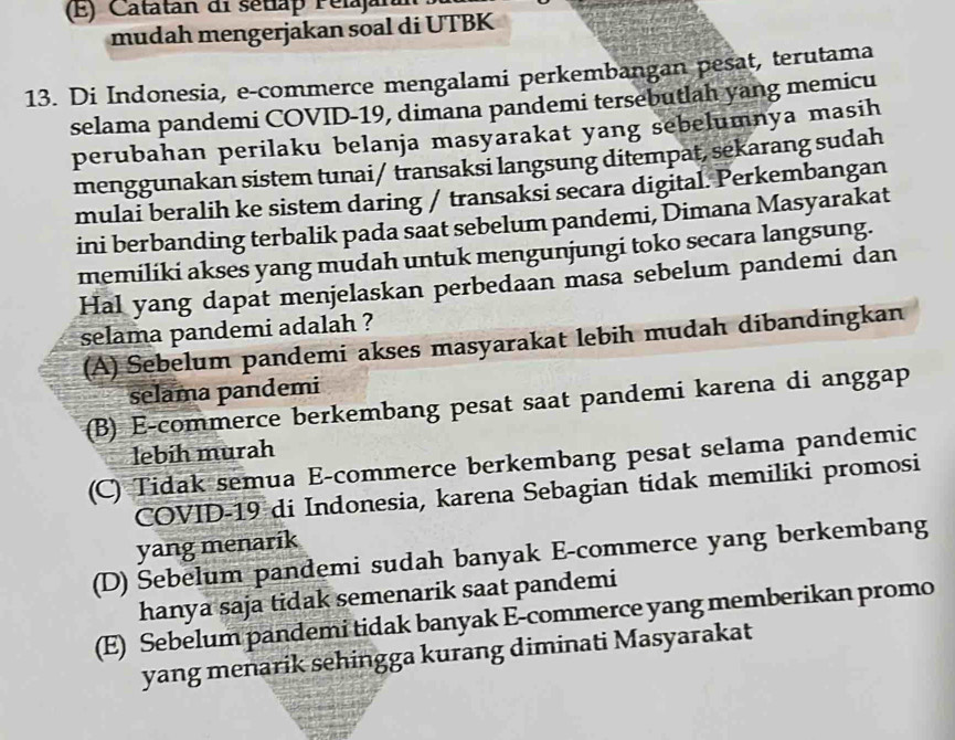 Catatan di sétlap Pelajara
mudah mengerjakan soal di UTBK
13. Di Indonesia, e-commerce mengalami perkembangan pesat, terutama
selama pandemi COVID-19, dimana pandemi tersebutlah yang memicu
perubahan perilaku belanja masyarakat yang sebelumnya masih
menggunakan sistem tunai/ transaksi langsung ditempat, sekarang sudah
mulai beralih ke sistem daring / transaksi secara digital. Perkembangan
ini berbanding terbalik pada saat sebelum pandemi, Dimana Masyarakat
memiliki akses yang mudah untuk mengunjungi toko secara langsung.
Hal yang dapat menjelaskan perbedaan masa sebelum pandemi dan
selama pandemi adalah ?
(A) Sębelum pandemi akses masyarakat lebih mudah dibandingkan
selama pandemi
(B) E-commerce berkembang pesat saat pandemi karena di anggap
lebih murah
(C) Tidak semua E-commerce berkembang pesat selama pandemic
COVID-19 di Indonesia, karena Sebagian tidak memiliki promosi
yang menarik
(D) Sebelum pandemi sudah banyak E-commerce yang berkembang
hanya saja tidak semenarik saat pandemi
(E) Sebelum pandemi tidak banyak E-commerce yang memberikan promo
yang menarik sehingga kurang diminati Masyarakat