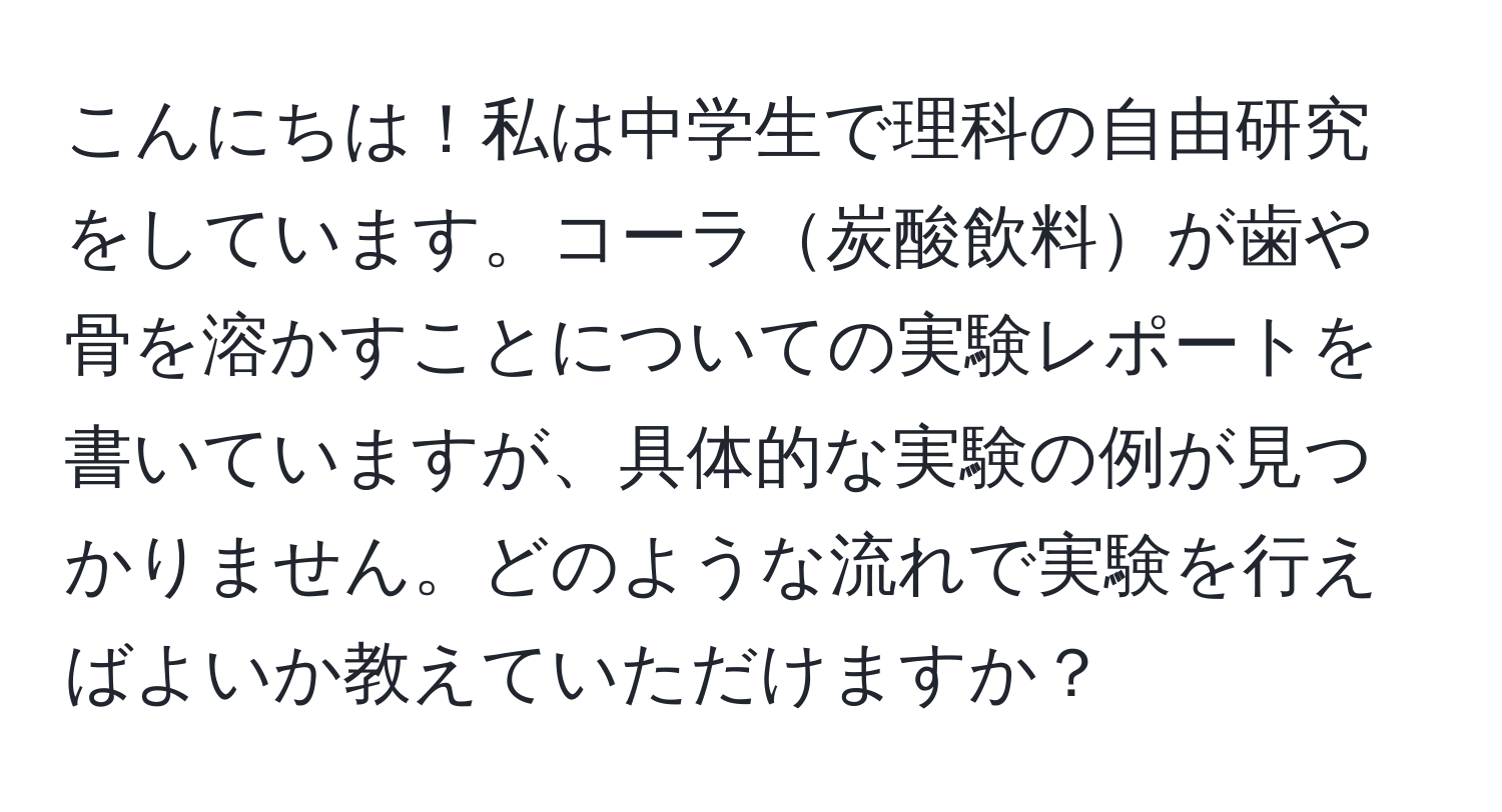 こんにちは！私は中学生で理科の自由研究をしています。コーラ炭酸飲料が歯や骨を溶かすことについての実験レポートを書いていますが、具体的な実験の例が見つかりません。どのような流れで実験を行えばよいか教えていただけますか？