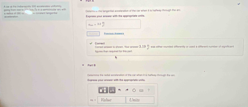 A car at the Indianapolis 500 accelerates uniformly, 
going from rest to 270 lcm/h in a semicircular arc with 
a radius of 280 m. he constant tangential Determine the tangential acceleration of the car when it is halfway through the arc. 
acceleration Express your answer with the appropriate units.
a_tan =3.2 m/s^2 
Previous Answers 
Correct 
Correct answer is shown. Your answer 3.19 m/s^2  was either rounded differently or used a different number of significant 
figures than required for this part. 
Part B 
Determine the radial acceleration of the car when it is halfway through the arc. 
Express your answer with the appropriate units. 
?
a_n= Value Units