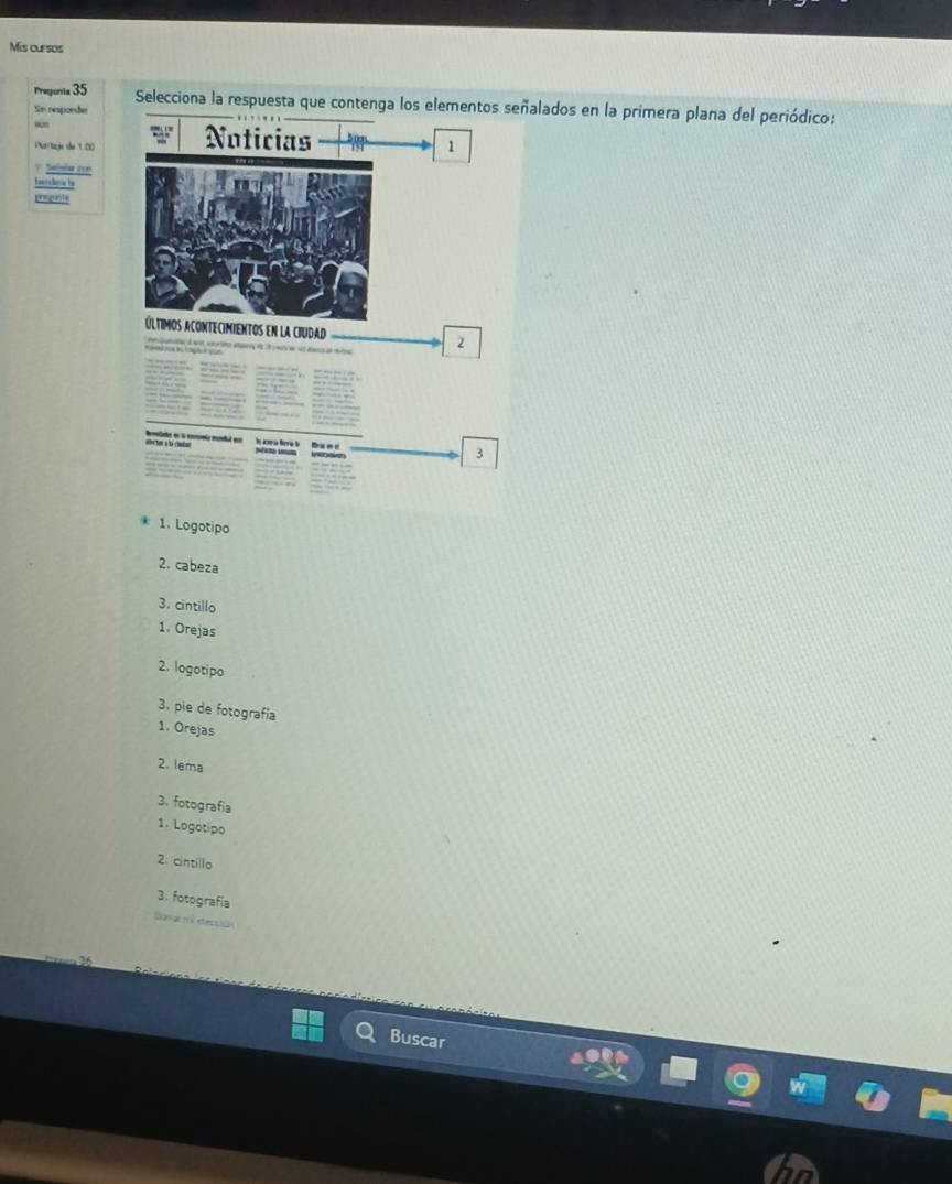 Mis cursos 
Preponta 35 
Selecciona la respuesta que contenga los elementos señalados en la primera plana del periódico: 
Sim respionões 
w 
ia/tage de 10 Noticias 
1 
? Selnde con 
Knshaa be 
últimos acontecimientos en la ciudad 2 
Remeliste en l enromía mndal em h aoría Neríú 
3 
1. Logotipo 
2. cabeza 
3. cintillo 
1. Orejas 
2. logotipo 
3. pie de fotografía 
1. Orejas 
2. lema 
3. fotografía 
1. Logotipo 
2. cintillo 
3. fotografía 
San ar ni etecpiãn 
Buscar