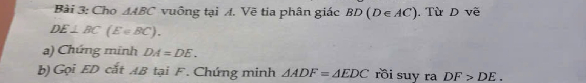 Cho △ ABC vuông tại A. Vẽ tia phân giác BD(D∈ AC). Từ D vẽ
DE⊥ BC(E∈ BC). 
a) Chứng minh DA=DE. 
b) Gọi ED cắt AB tại F. Chứng minh △ ADF=△ EDC rồi suy ra DF>DE.