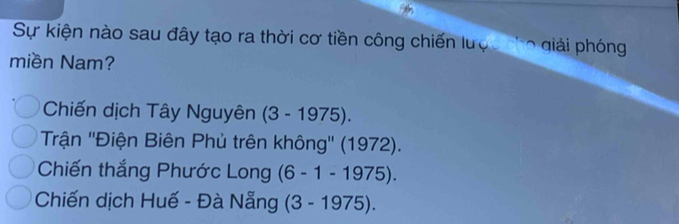 Sự kiện nào sau đây tạo ra thời cơ tiền công chiến lược nho giải phóng
miền Nam?
Chiến dịch Tây Nguyên (3-1975).
Trận ''Điện Biên Phủ trên không'' (1972)
Chiến thắng Phước Long (6-1-1975).
Chiến dịch Huế - Đà Nẵng (3-1975).