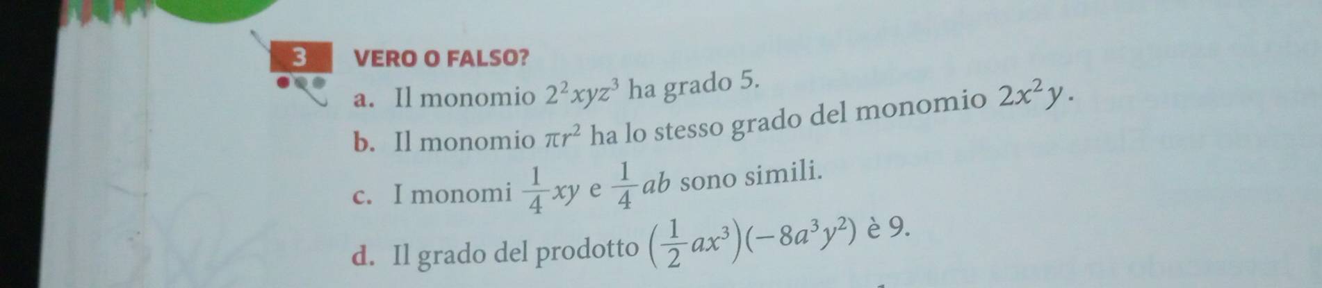 VERO O FALSO?
a. Il monomio 2^2xyz^3 ha grado 5.
b. Il monomio π r^2 ha lo stesso grado del monomio 2x^2y.
c. I monomi  1/4 xy e  1/4 ab sono simili.
d. Il grado del prodotto ( 1/2 ax^3)(-8a^3y^2) è 9.