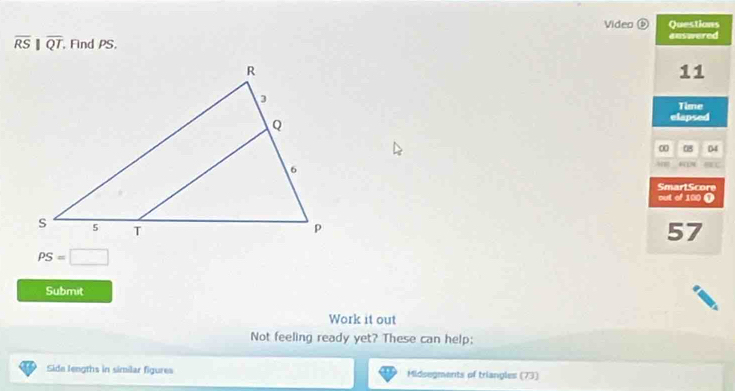 Video⑤ Questions
overline RS||overline QT, , Find PS, answered 
11 
Time 
elapsed 
0 04 
SmarlScore 
out of 100 (
57
PS=□
Submit 
Work it out 
Not feeling ready yet? These can help; 
Side lengths in similar figures Midsegments of triangles (73)