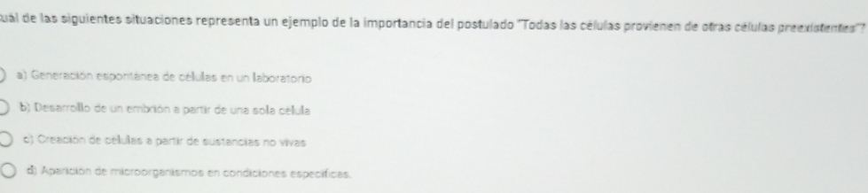 sual de las siguientes situaciones representa un ejemplo de la importancia del postulado ''Todas las células provienen de otras células preexistentes'.
a) Generación espontánea de células en un laboratorio
b) Desarrollo de un embrión a partir de una sola célula
c) Creación de células a partir de sustancias no vivas
d) Aparición de microorganismos en condiciones específicas.