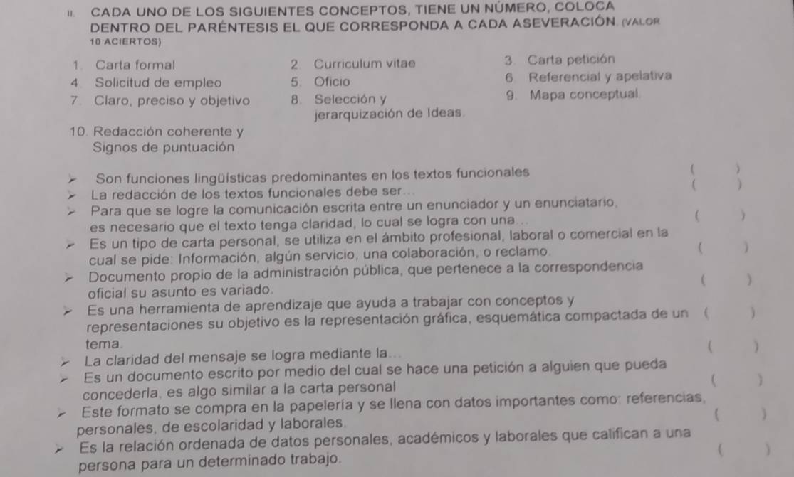 CADA UNO DE LOS SIGUIENTES CONCEPTOS, TIENE UN NÚMERO, COLOCA
DENTRO DEL PARENTESIS EL qUE CORRESPONDA A CADA ASEVERACIÓN. (VALor
10 ACIERTOS)
1. Carta formal 2. Curriculum vitae 3. Carta petición
4 Solicitud de empleo 5. Oficio 6 Referencial y apelativa
7. Claro, preciso y objetivo 8. Selección y 9. Mapa conceptual.
jerarquización de Ideas.
10. Redacción coherente y
Signos de puntuación
Son funciones lingüísticas predominantes en los textos funcionales  )
La redacción de los textos funcionales debe ser

Para que se logre la comunicación escrita entre un enunciador y un enunciatario.
es necesario que el texto tenga claridad, lo cual se logra con una..  )
Es un tipo de carta personal, se utiliza en el ámbito profesional, laboral o comercial en la
cual se pide: Información, algún servicio, una colaboración, o reclamo. ( )
Documento propio de la administración pública, que pertenece a la correspondencia ( )
oficial su asunto es variado.
Es una herramienta de aprendizaje que ayuda a trabajar con conceptos y
representaciones su objetivo es la representación gráfica, esquemática compactada de un (  )
tema.
La claridad del mensaje se logra mediante la. . .  )
Es un documento escrito por medio del cual se hace una petición a alguien que pueda
concederla, es algo similar a la carta personal

Este formato se compra en la papelería y se llena con datos importantes como: referencias,
( )
personales, de escolaridad y laborales.
Es la relación ordenada de datos personales, académicos y laborales que califican a una
 )
persona para un determinado trabajo.