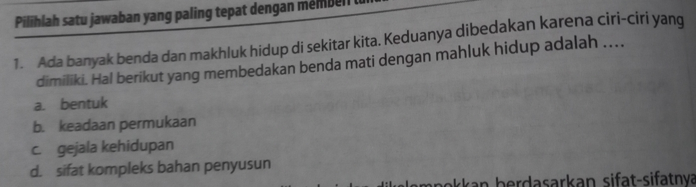 Pilihlah satu jawaban yang paling tepat dengan membell
1. Ada banyak benda dan makhluk hidup di sekitar kita. Keduanya dibedakan karena ciri-círi yang
dimiliki. Hal berikut yang membedakan benda mati dengan mahluk hidup adalah ...
a. bentuk
b. keadaan permukaan
c. gejala kehidupan
d. sifat kompleks bahan penyusun
n b erdasarkan si fa t-sifatnva