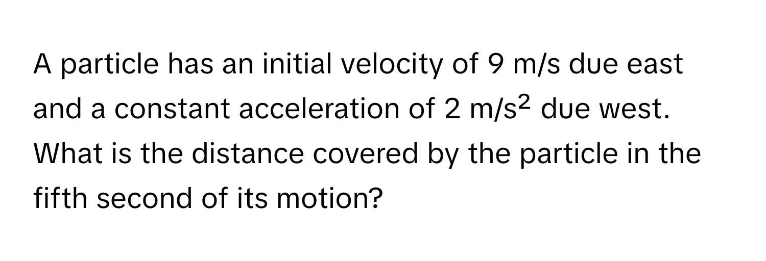 A particle has an initial velocity of 9 m/s due east and a constant acceleration of 2 m/s² due west. What is the distance covered by the particle in the fifth second of its motion?