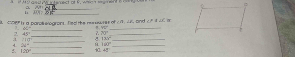 if MO and PN intersect at R. which seament is congruen 
a. PR?_ 
b. MR?_ 
B. CDEF is a parallelogram. Find the measures of ∠ D, ∠ E , and ∠ F if ∠ C is: 
1. 60°
6. 90° _ 
_ 
2. 45°
_7. 70° _ 
3. 110° _ 
8. 135° _ 
4. 36° _ 
9, 160° _ 
5. 120° _ 10. 48° _