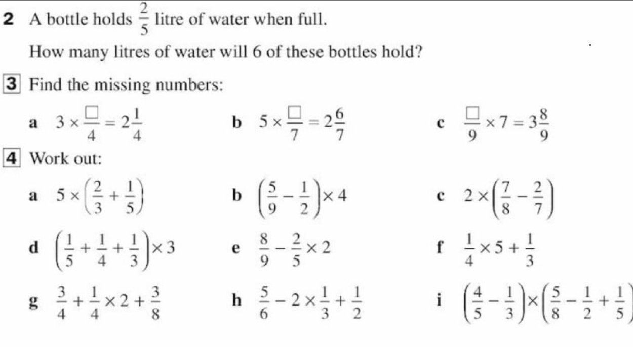 A bottle holds  2/5  litre of water when full. 
How many litres of water will 6 of these bottles hold? 
3 Find the missing numbers: 
a 3*  □ /4 =2 1/4 
b 5*  □ /7 =2 6/7 
c  □ /9 * 7=3 8/9 
4 Work out: 
a 5* ( 2/3 + 1/5 )
b ( 5/9 - 1/2 )* 4
c 2* ( 7/8 - 2/7 )
d ( 1/5 + 1/4 + 1/3 )* 3 e  8/9 - 2/5 * 2  1/4 * 5+ 1/3 
f 
g  3/4 + 1/4 * 2+ 3/8 
h  5/6 -2*  1/3 + 1/2 
i ( 4/5 - 1/3 )* ( 5/8 - 1/2 + 1/5 )