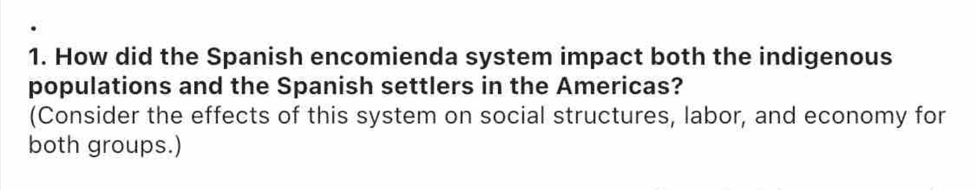 How did the Spanish encomienda system impact both the indigenous 
populations and the Spanish settlers in the Americas? 
(Consider the effects of this system on social structures, labor, and economy for 
both groups.)