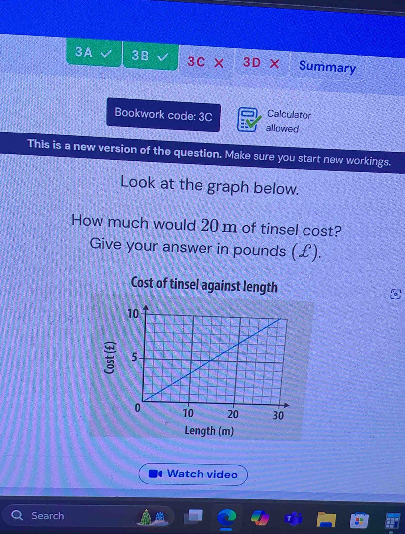 3A 3B 3C* 3D* Summary 
Bookwork code: 3C 
Calculator 
allowed 
This is a new version of the question. Make sure you start new workings. 
Look at the graph below. 
How much would 20 m of tinsel cost? 
Give your answer in pounds (£). 
Cost of tinsel against length 
Length (m) 
a Watch video 
Search