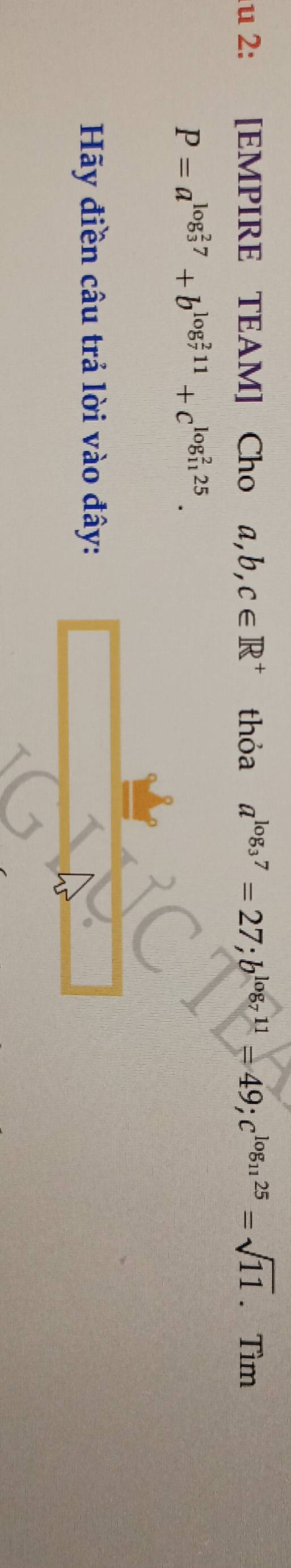 lu 2: [EMPIRE TEAM] Cho a, b, c∈ R^+ thỏa a^(log _3)7=27; b^(log _7)11=49; c^(log _11)25=sqrt(11). Tìm
P=a^((log _3)^27)+b^((log _7)^211)+c^((log _11)^225). 
Hãy điền câu trả lời vào đây: