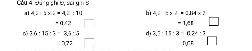 Đúng ghi Đ, sai ghi S 
a) 4, 2:5* 2=4,2:10 b) 4,2:5* 2=0,84* 2
=0,42
=1,68 □ 
c) 3,6:15:3=3,6:5 d) 3,6:15:3=0,24:3
=0,72
=0,08