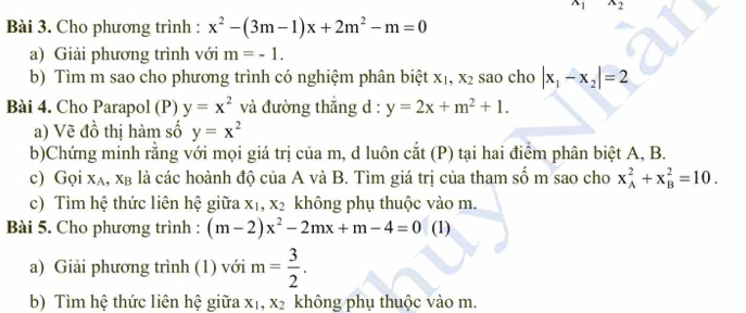 x_1 x_2
Bài 3. Cho phương trình : x^2-(3m-1)x+2m^2-m=0
a) Giải phương trình với m=-1. 
b) Tìm m sao cho phương trình có nghiệm phân biệt x_1, x_2 sao cho |x_1-x_2|=2
Bài 4. Cho Parapol (P) y=x^2 và đường thắng d : y=2x+m^2+1. 
a) Vẽ đồ thị hàm số y=x^2
b)Chứng minh rằng với mọi giá trị của m, d luôn cắt (P) tại hai điểm phân biệt A, B. 
c) Gọi x_A, x_B là các hoành độ của A và B. Tìm giá trị của tham số m sao cho x_A^(2+x_B^2=10. 
c) Tìm hệ thức liên hệ giữa X_1), x_2 không phụ thuộc vào m. 
Bài 5. Cho phương trình : (m-2)x^2-2mx+m-4=0 (1) 
a) Giải phương trình (1) với m= 3/2 . 
b) Tìm hệ thức liên hệ giữa X , x_2 không phụ thuộc vào m.