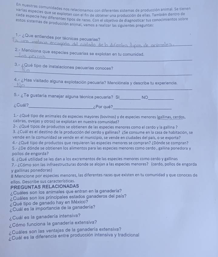 En nuestras comunidades nos relacionamos con diferentes sistemas de producción animal. Se tienen
varias especies que se explotan con el fin de obtener una producción de ellas. También dentro de
cada especie hay diferentes tipos de razas. Con el objetivo de diagnosticar tus conocimientos sobre
estos sistemas de producción animal, vamos a realizar las siguientes preguntas:
_
1.- ¿Que entiendes por técnicas pecuarias?
_
2.- Menciona que especies pecuarias se explotan en tu comunidad.
_
3.- ¿Qué tipo de instalaciones pecuarias conoces?
_
4.- ¿Has visitado alguna explotación pecuaria? Menciónala y describe tu experiencia.
5.- ¿Te gustaría manejar alguna técnica pecuaria? Sl_ NO_
¿Cuál?_ ¿Por qué?_
1.- ¿Qué tipo de animales de especies mayores (bovinos) y de especies menores (gallinas, cerdos,
cabras, ovejas y otros) se explotan en nuestra comunidad?
2-. ¿Qué tipos de productos se obtienen de las especies menores como el cerdo y la gallina ?
3. ¿Cuál es el destino de la producción del cerdo y gallinas? ¿Se consume en la casa de habitación, se
vende en la comunidad se vende en el municipio, se vende en ciudades del país, o se exporta?
4.- ¿Qué tipo de productos que requieren las especies menores se compran? ¿Dónde se compran?
5.- ¿De dónde se obtienen los alimentos para las especies menores como cerdo , gallina ponedora y
pollos de engorda?
6. ¿Qué utilidad se les dan a los excrementos de las especies menores como cerdo y gallinas
7.- ¿Cómo son las infraestructuras donde se alojan a las especies menores? (cerdo, pollos de engorda
y gallinas ponedoras)
8 Mencione por especies menores, las diferentes razas que existen en tu comunidad y que conoces de
ellos. Describe sus características.
PREGUNTAS RELACIONADAS
¿Cuáles son los animales que entran en la ganadería?
¿Cuáles son los principales estados ganaderos del país?
¿Qué tipo de ganado hay en México?
¿Cuál es la importancia de la ganadería?
¿Cuál es la ganadería intensiva?
¿Cómo funciona la ganadería extensiva?
¿Cuáles son las ventajas de la ganadería extensiva?
¿Cuál es la diferencia entre producción intensiva y tradicional