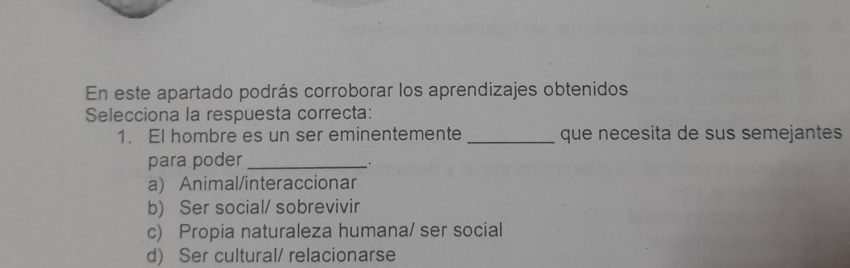 En este apartado podrás corroborar los aprendizajes obtenidos
Selecciona la respuesta correcta:
1. El hombre es un ser eminentemente _que necesita de sus semejantes
para poder_
a) Animal/interaccionar
b) Ser social/ sobrevivir
c) Propia naturaleza humana/ ser social
d) Ser cultural/ relacionarse