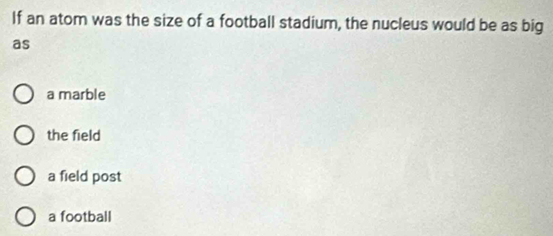 If an atom was the size of a football stadium, the nucleus would be as big
as
a marble
the field
a field post
a football