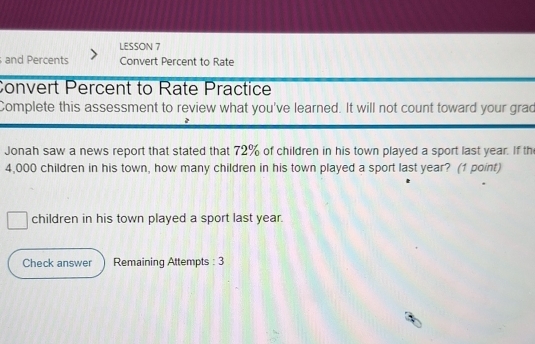 LESSON 7 
and Percents Convert Percent to Rate 
Convert Percent to Rate Practice 
Complete this assessment to review what you've learned. It will not count toward your grad 
Jonah saw a news report that stated that 72% of children in his town played a sport last year. If the
4,000 children in his town, how many children in his town played a sport last year? (1 point) 
children in his town played a sport last year. 
Check answer Remaining Attempts : 3