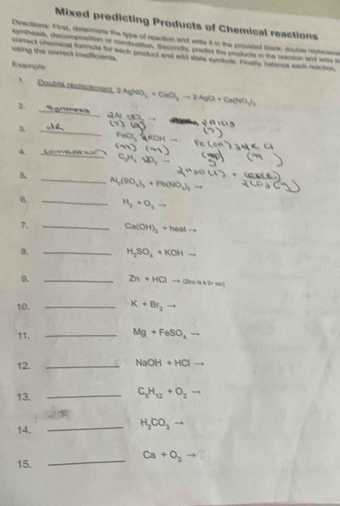 Mixed predicting Products of Chemical reactions 
Directions: First, determine the type of reaction and write it in the provisted blank double repleciame 
synthoals, decomposition or combuation. Secondly, predict the products in the reaction and wrle is 
using the correct coefficients. correct chemical formula for each product and add state symbols. Finaily, balancs each reacton, 
Esample: 
_ 
1 Doubla replacement. 2AgNO_3+CaCl_2to 2AgCl+Ca(NO_3)_2
2.
Al(101,to
3._ 
4, 
_
C_0H_4
5._
Al_2(SO_4)_3+Pb(NO_3)_2
6._
H_2+O_3to
Ca(OH)_2
7. _+ heat 
8._
H_2SO_4+KOH
9._
Zn+HCl (Zino is a2+ion)
10._
K+Br_2
11. _ Mg+FeSO_4
12._
NaOH+HCl
13._
C_5H_12+O_2
14. 
_ H_2CO_3
Ca+O_2
15._