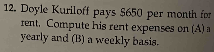 Doyle Kuriloff pays $650 per month for 
rent. Compute his rent expenses on (A) a 
yearly and (B) a weekly basis.