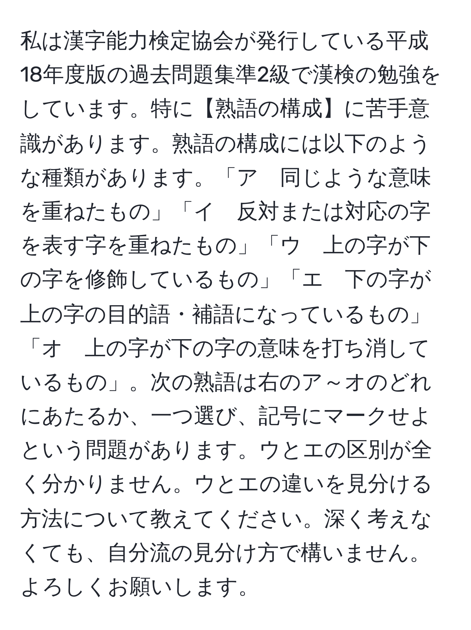 私は漢字能力検定協会が発行している平成18年度版の過去問題集準2級で漢検の勉強をしています。特に【熟語の構成】に苦手意識があります。熟語の構成には以下のような種類があります。「ア　同じような意味を重ねたもの」「イ　反対または対応の字を表す字を重ねたもの」「ウ　上の字が下の字を修飾しているもの」「エ　下の字が上の字の目的語・補語になっているもの」「オ　上の字が下の字の意味を打ち消しているもの」。次の熟語は右のア～オのどれにあたるか、一つ選び、記号にマークせよという問題があります。ウとエの区別が全く分かりません。ウとエの違いを見分ける方法について教えてください。深く考えなくても、自分流の見分け方で構いません。よろしくお願いします。