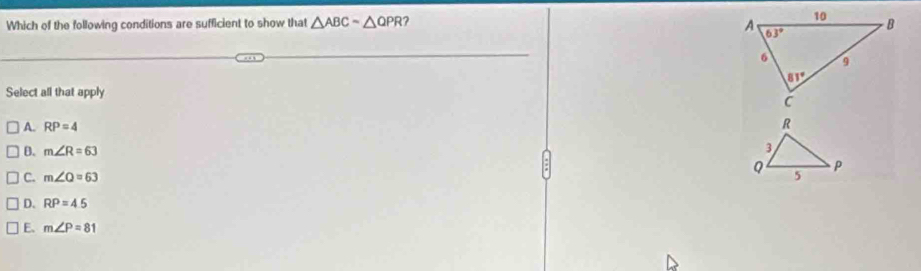 Which of the following conditions are sufficient to show that △ ABCsim △ QPR 1?
Select all that apply
A. RP=4
B. m∠ R=63
C. m∠ Q=63
D. RP=4.5
E. m∠ P=81