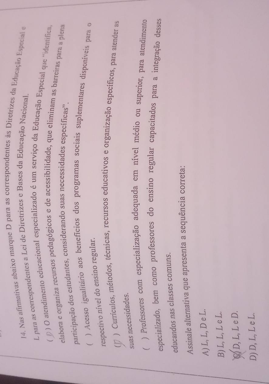 Nas afirmativas abaixo marque D para as correspondentes às Diretrizes da Educação Especial e
L para as correspondentes a Lei de Diretrizes e Bases da Educação Nacional.
( D
) O atendimento educacional especializado é um serviço da Educação Especial que "identifica,
elabora e organiza recursos pedagógicos e de acessibilidade, que eliminam as barreiras para a plena
participação dos estudantes, considerando suas necessidades específicas'.
) Acesso igualitário aos benefícios dos programas sociais suplementares disponíveis para o
respectivo nível do ensino regular.
) Currículos, métodos, técnicas, recursos educativos e organização específicos, para atender as
/
suas necessidades.
) Professores com especialização adequada em nível médio ou superior, para atendimento
especializado, bem como professores do ensino regular capacitados para a integração desses
educandos nas classes comuns.
Assinale alternativa que apresenta a sequência correta:
A) L, L, D e L.
B) L, L, L e L.
C) D, L, L e D.
D) D, L, L e L.