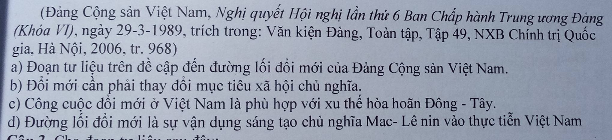 (Đảng Cộng sản Việt Nam, Nghị quyết Hội nghị lần thứ 6 Ban Chấp hành Trung ương Đàng 
(Khóa VI), ngày 29-3-1989, trích trong: Văn kiện Đảng, Toàn tập, Tập 49, NXB Chính trị Quốc 
gia, Hà Nội, 2006, tr. 968) 
a) Đoạn tư liệu trên đề cập đến đường lối đổi mới của Đảng Cộng sản Việt Nam. 
b) Đồi mới cần phải thay đồi mục tiêu xã hội chủ nghĩa. 
c) Công cuộc đồi mới ở Việt Nam là phù hợp với xu thể hòa hoãn Đông - Tây. 
d) Đường lối đổi mới là sự vận dụng sáng tạo chủ nghĩa Mac- Lê nin vào thực tiễn Việt Nam