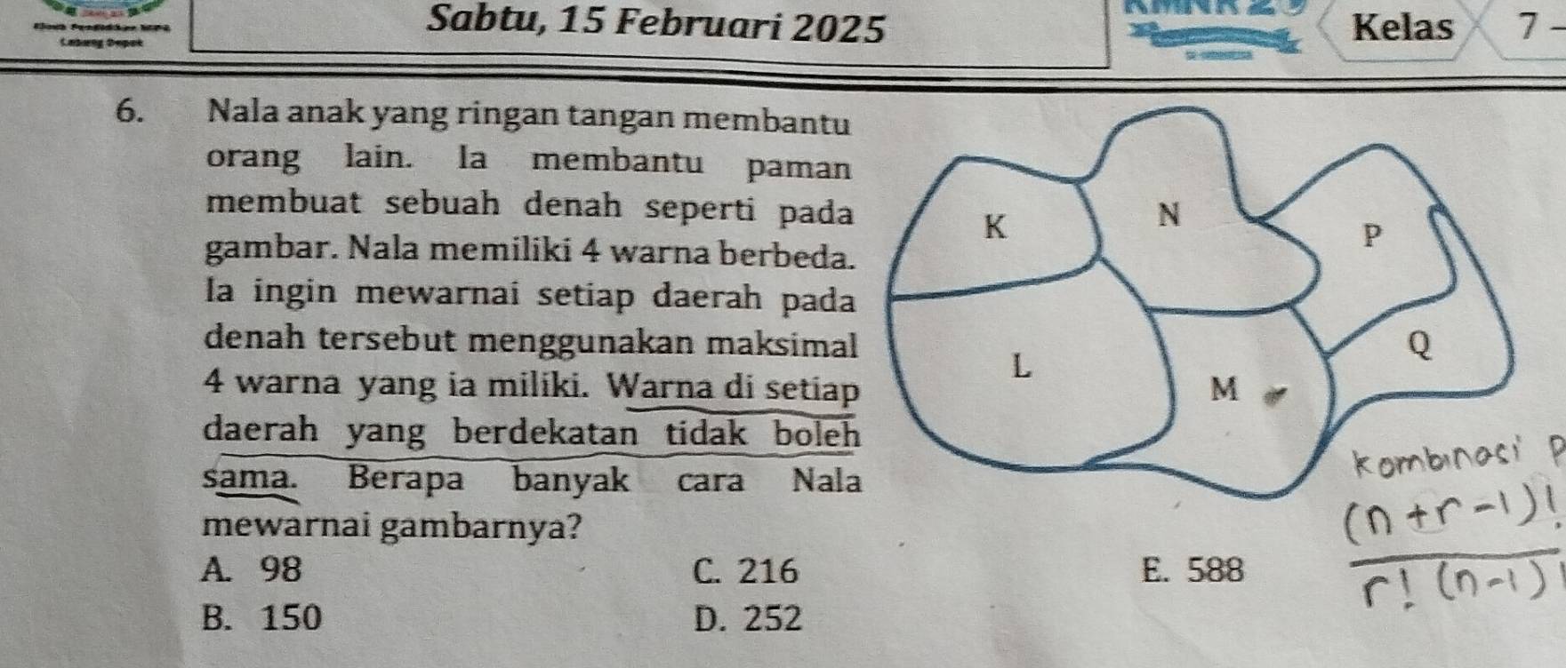 Sabtu, 15 Februari 2025 Kelas 7 -
6. Nala anak yang ringan tangan membantu
orang lain. la membantu paman
membuat sebuah denah seperti pada
gambar. Nala memiliki 4 warna berbeda
la ingin mewarnai setiap daerah pada
denah tersebut menggunakan maksima
4 warna yang ia miliki. Warna di setia
daerah yang berdekatan tidak bole
sama. Berapa banyak cara Nal
mewarnai gambarnya?
A. 98 C. 216 E. 588
B. 150 D. 252